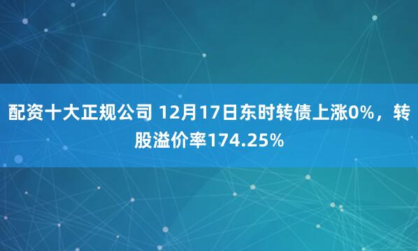 配资十大正规公司 12月17日东时转债上涨0%，转股溢价率174.25%