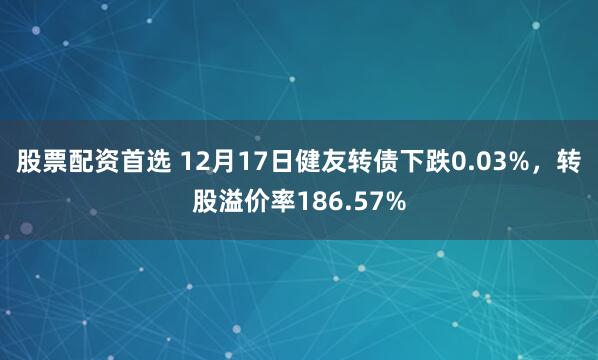 股票配资首选 12月17日健友转债下跌0.03%，转股溢价率186.57%
