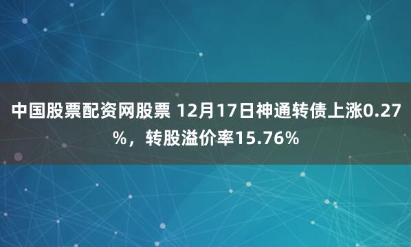 中国股票配资网股票 12月17日神通转债上涨0.27%，转股溢价率15.76%
