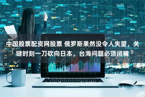 中国股票配资网股票 俄罗斯果然没令人失望，关键时刻一刀砍向日本，台海问题必须闭嘴