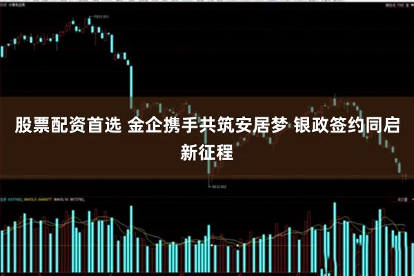股票配资首选 金企携手共筑安居梦 银政签约同启新征程