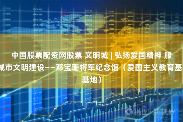 中国股票配资网股票 文明城 | 弘扬爱国精神 服务城市文明建设——邓宝珊将军纪念馆（爱国主义教育基地）