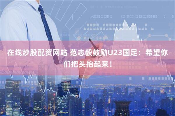 在线炒股配资网站 范志毅鼓励U23国足：希望你们把头抬起来！