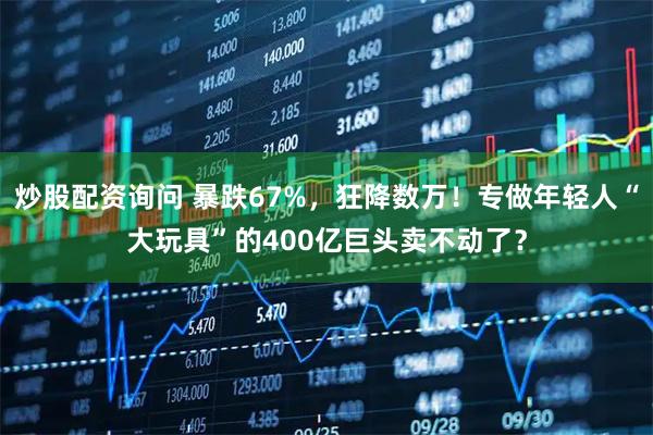 炒股配资询问 暴跌67%，狂降数万！专做年轻人“大玩具”的400亿巨头卖不动了？