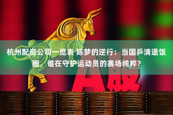 杭州配资公司一览表 陈梦的逆行：当国乒清退饭圈，谁在守护运动员的赛场纯粹？