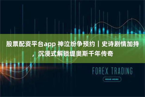 股票配资平台app 神泣纷争预约｜史诗剧情加持，沉浸式解锁缇奥斯千年传奇